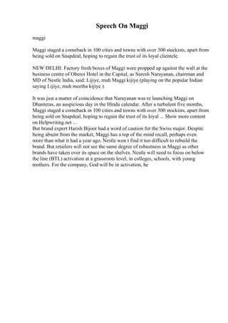 Speech On Maggi
maggi
Maggi staged a comeback in 100 cities and towns with over 300 stockists, apart from
being sold on Snapdeal, hoping to regain the trust of its loyal clientele.
NEW DELHI: Factory fresh boxes of Maggi were propped up against the wall at the
business centre of Oberoi Hotel in the Capital, as Suresh Narayanan, chairman and
MD of Nestle India, said: Lijiye, muh Maggi kijiye (playing on the popular Indian
saying Lijiye, muh meetha kijiye ).
It was just a matter of coincidence that Narayanan was re launching Maggi on
Dhanteras, an auspicious day in the Hindu calendar. After a turbulent five months,
Maggi staged a comeback in 100 cities and towns with over 300 stockists, apart from
being sold on Snapdeal, hoping to regain the trust of its loyal ... Show more content
on Helpwriting.net ...
But brand expert Harish Bijoor had a word of caution for the Swiss major. Despite
being absent from the market, Maggi has a top of the mind recall, perhaps even
more than what it had a year ago. Nestle won t find it too difficult to rebuild the
brand. But retailers will not see the same degree of robustness in Maggi as other
brands have taken over its space on the shelves. Nestle will need to focus on below
the line (BTL) activation at a grassroots level, in colleges, schools, with young
mothers. For the company, God will be in activation, he
 