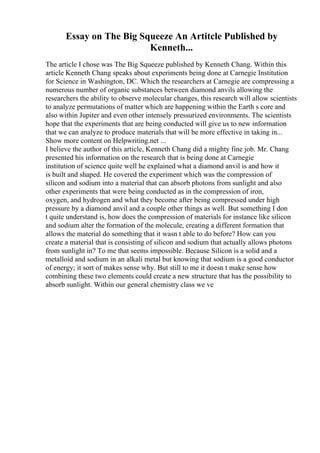 Essay on The Big Squeeze An Artitcle Published by
Kenneth...
The article I chose was The Big Squeeze published by Kenneth Chang. Within this
article Kenneth Chang speaks about experiments being done at Carnegie Institution
for Science in Washington, DC. Which the researchers at Carnegie are compressing a
numerous number of organic substances between diamond anvils allowing the
researchers the ability to observe molecular changes, this research will allow scientists
to analyze permutations of matter which are happening within the Earth s core and
also within Jupiter and even other intensely pressurized environments. The scientists
hope that the experiments that are being conducted will give us to new information
that we can analyze to produce materials that will be more effective in taking in...
Show more content on Helpwriting.net ...
I believe the author of this article, Kenneth Chang did a mighty fine job. Mr. Chang
presented his information on the research that is being done at Carnegie
institution of science quite well he explained what a diamond anvil is and how it
is built and shaped. He covered the experiment which was the compression of
silicon and sodium into a material that can absorb photons from sunlight and also
other experiments that were being conducted as in the compression of iron,
oxygen, and hydrogen and what they become after being compressed under high
pressure by a diamond anvil and a couple other things as well. But something I don
t quite understand is, how does the compression of materials for instance like silicon
and sodium alter the formation of the molecule, creating a different formation that
allows the material do something that it wasn t able to do before? How can you
create a material that is consisting of silicon and sodium that actually allows photons
from sunlight in? To me that seems impossible. Because Silicon is a solid and a
metalloid and sodium in an alkali metal but knowing that sodium is a good conductor
of energy; it sort of makes sense why. But still to me it doesn t make sense how
combining these two elements could create a new structure that has the possibility to
absorb sunlight. Within our general chemistry class we ve
 