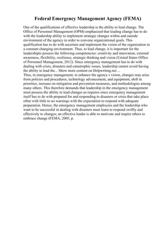 Federal Emergency Management Agency (FEMA)
One of the qualifications of effective leadership is the ability to lead change. The
Office of Personnel Management (OPM) emphasized that leading change has to do
with the leadership ability to implement strategic changes within and outside
environment of the agency in order to convene organizational goals. This
qualification has to do with ascertain and implement the vision of the organization in
a constant changing environment. Thus, to lead change, it is important for the
leadershipto possess the following competencies: creativity and innovation, external
awareness, flexibility, resilience, strategic thinking and vision (United States Office
of Personnel Management, 2012). Since emergency management has to do with
dealing with crisis, disasters and catastrophic issues, leadership cannot avoid having
the ability to lead the... Show more content on Helpwriting.net ...
Thus, in emergency management, to enhance the agency s vision, changes may arise
from policies and procedures, technology advancement, and equipment, shift in
priorities, increase on mitigation and prevention measures, and methodologies among
many others. This therefore demands that leadership in the emergency management
must possess the ability to lead changes as requires since emergency management
itself has to do with prepared for and responding to disasters or crisis that take place
often with little to no warnings with the expectation to respond with adequate
preparation. Hence, the emergency management employees and the leadership who
want to be successful in dealing with disasters must learn to respond swiftly and
effectively to changes; an effective leader is able to motivate and inspire others to
embrace change (FEMA, 2005, p.
 