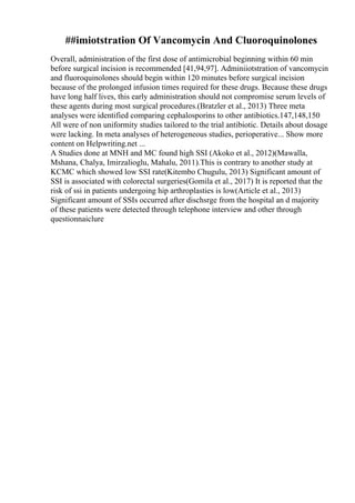 ##imiotstration Of Vancomycin And Cluoroquinolones
Overall, administration of the first dose of antimicrobial beginning within 60 min
before surgical incision is recommended [41,94,97]. Adminiiotstration of vancomycin
and fluoroquinolones should begin within 120 minutes before surgical incision
because of the prolonged infusion times required for these drugs. Because these drugs
have long half lives, this early administration should not compromise serum levels of
these agents during most surgical procedures.(Bratzler et al., 2013) Three meta
analyses were identified comparing cephalosporins to other antibiotics.147,148,150
All were of non uniformity studies tailored to the trial antibiotic. Details about dosage
were lacking. In meta analyses of heterogeneous studies, perioperative... Show more
content on Helpwriting.net ...
A Studies done at MNH and MC found high SSI (Akoko et al., 2012)(Mawalla,
Mshana, Chalya, Imirzalioglu, Mahalu, 2011).This is contrary to another study at
KCMC which showed low SSI rate(Kitembo Chugulu, 2013) Significant amount of
SSI is associated with colorectal surgeries(Gomila et al., 2017) It is reported that the
risk of ssi in patients undergoing hip arthroplasties is low(Article et al., 2013)
Significant amount of SSIs occurred after dischsrge from the hospital an d majority
of these patients were detected through telephone interview and other through
questionnaiclure
 