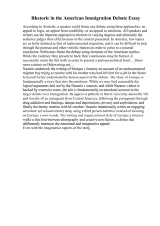 Rhetoric in the American Immigration Debate Essay
According to Aristotle, a speaker could frame any debate using three approaches: an
appeal to logic, an appeal from credibility, or an appeal to emotions. All speakers and
writers use the tripartite approach to rhetoric in varying degrees and ultimately the
audience judges their effectiveness in the context presented. In America, few topics
are as hotly debated as that of undocumented migration, and it can be difficult to pick
through the partisan and often vitriolic rhetoricin order to come to a rational
conclusion. Politicians frame the debate using elements of the American mythos.
While the evidence they present to back their conclusions may be factual, it
necessarily omits the full truth in order to present a partisan political front.... Show
more content on Helpwriting.net ...
Nazario undertook the writing of Enrique s Journey an account of an undocumented
migrant boy trying to reunite with his mother who had left him for a job in the States
to herself better understand the human aspect of the debate. The story of Enrique is
fundamentally a story that stirs the emotions. While we may find reasonable the
logical arguments laid out by the Nazario s sources, and while Nazario s ethos is
backed by extensive notes, the tale is fundamentally an anecdotal account in the
larger debate over immigration. Its appeal is pathetic in that it viscerally shows the life
and travails of an immigrant from Central America, following the protagonist through
drug addiction and beatings, danger and deportations, poverty and exploitation, and
finally the thorny reunion with his mother. Nazario intentionally writes an engaging
adventure (or misadventure) story using a third person narrative instead of focusing
on Enrique s own words. The writing and organizational style of Enrique s Journey
walks a thin line between ethnography and creative non fiction, a choice that
deliberately increases the emotional and imaginative appeal.
Even with the imaginative aspects of the story,
 