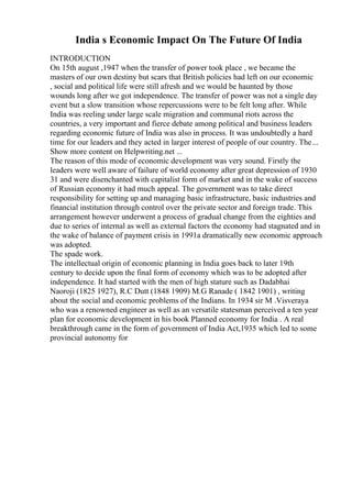 India s Economic Impact On The Future Of India
INTRODUCTION
On 15th august ,1947 when the transfer of power took place , we became the
masters of our own destiny but scars that British policies had left on our economic
, social and political life were still afresh and we would be haunted by those
wounds long after we got independence. The transfer of power was not a single day
event but a slow transition whose repercussions were to be felt long after. While
India was reeling under large scale migration and communal riots across the
countries, a very important and fierce debate among political and business leaders
regarding economic future of India was also in process. It was undoubtedly a hard
time for our leaders and they acted in larger interest of people of our country. The...
Show more content on Helpwriting.net ...
The reason of this mode of economic development was very sound. Firstly the
leaders were well aware of failure of world economy after great depression of 1930
31 and were disenchanted with capitalist form of market and in the wake of success
of Russian economy it had much appeal. The government was to take direct
responsibility for setting up and managing basic infrastructure, basic industries and
financial institution through control over the private sector and foreign trade. This
arrangement however underwent a process of gradual change from the eighties and
due to series of internal as well as external factors the economy had stagnated and in
the wake of balance of payment crisis in 1991a dramatically new economic approach
was adopted.
The spade work.
The intellectual origin of economic planning in India goes back to later 19th
century to decide upon the final form of economy which was to be adopted after
independence. It had started with the men of high stature such as Dadabhai
Naoroji (1825 1927), R.C Dutt (1848 1909) M.G Ranade ( 1842 1901) , writing
about the social and economic problems of the Indians. In 1934 sir M .Visveraya
who was a renowned engineer as well as an versatile statesman perceived a ten year
plan for economic development in his book Planned economy for India . A real
breakthrough came in the form of government of India Act,1935 which led to some
provincial autonomy for
 