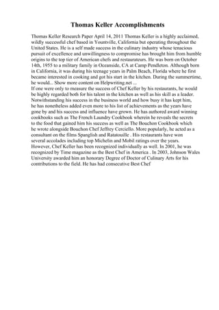 Thomas Keller Accomplishments
Thomas Keller Research Paper April 14, 2011 Thomas Keller is a highly acclaimed,
wildly successful chef based in Yountville, California but operating throughout the
United States. He is a self made success in the culinary industry whose tenacious
pursuit of excellence and unwillingness to compromise has brought him from humble
origins to the top tier of American chefs and restaurateurs. He was born on October
14th, 1955 to a military family in Oceanside, CA at Camp Pendleton. Although born
in California, it was during his teenage years in Palm Beach, Florida where he first
became interested in cooking and got his start in the kitchen. During the summertime,
he would... Show more content on Helpwriting.net ...
If one were only to measure the success of Chef Keller by his restaurants, he would
be highly regarded both for his talent in the kitchen as well as his skill as a leader.
Notwithstanding his success in the business world and how busy it has kept him,
he has nonetheless added even more to his list of achievements as the years have
gone by and his success and influence have grown. He has authored award winning
cookbooks such as The French Laundry Cookbook wherein he reveals the secrets
to the food that gained him his success as well as The Bouchon Cookbook which
he wrote alongside Bouchon Chef Jeffrey Cerciello. More popularly, he acted as a
consultant on the films Spanglish and Ratatouille . His restaurants have won
several accolades including top Michelin and Mobil ratings over the years.
However, Chef Keller has been recognized individually as well. In 2001, he was
recognized by Time magazine as the Best Chef in America . In 2003, Johnson Wales
University awarded him an honorary Degree of Doctor of Culinary Arts for his
contributions to the field. He has had consecutive Best Chef
 