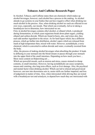 Tobacco And Caffeine Research Paper
In Alcohol, Tobacco, and Caffeine states there are chemicals which makes up
alcohol beverages, however, each alcohol has a process to the making. As alcohol
attends to go systems in your bodies that can have negative effect when drinking too
much alcohol in the process. Also, when drinking alcohol we each are effected in our
own ways, especially, our moods. That which can eventually, led us to taking a
breathalyzer test to determine, how intoxicated we are.
First, in alcohol beverages contains ethyl alcohol, or ethanol which, is produced
during fermentation, in which yeast organisms break down plant sugars, yielding
ethanol and carbon dioxide. Which are found in beers, ales, and wines also, they
each add another ingredient to the mixer. As for hard liquor which, has a different
process, which go further into distillation, alcohol vapers which are released from
mash at high temperature then, mixed with water. However, acetaldehyde, a toxic
chemical, which is converted to carbon dioxide and water, eventually excreted from
the body.
After, the process of making alcohol beverages when absorbing the product. It leads
to diffusing in your stomach into the blood stream or passes through your stomach
into the upper third of the small intestines. Depending on how much you have ...
Show more content on Helpwriting.net ...
Which are powerful moods, such as tension and stress, causes stomach to dump
contents, in small intestines. However, having acetaldehyde can cause symptoms,
nausea and vomiting, also long term effects, such as liver damage. Also, the psychical
and mental factor when drinking alcohol. Which can led to relaxed and good mood
however, can turn into drowniness sets in, motor skills are further impaired, and loss
of judgement in matter of time. Also, when intoxicated while driving they are tested
with a breathalyzer test and urinalysis, to depend how much they are intoxicated with
 
