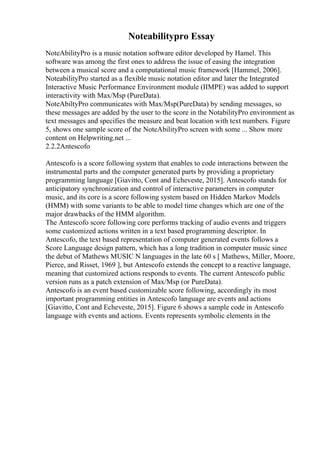 Noteabilitypro Essay
NoteAbilityPro is a music notation software editor developed by Hamel. This
software was among the first ones to address the issue of easing the integration
between a musical score and a computational music framework [Hammel, 2006].
NoteabilityPro started as a flexible music notation editor and later the Integrated
Interactive Music Performance Environment module (IIMPE) was added to support
interactivity with Max/Msp (PureData).
NoteAbiltyPro communicates with Max/Msp(PureData) by sending messages, so
these messages are added by the user to the score in the NotabilityPro environment as
text messages and specifies the measure and beat location with text numbers. Figure
5, shows one sample score of the NoteAbilityPro screen with some ... Show more
content on Helpwriting.net ...
2.2.2Antescofo
Antescofo is a score following system that enables to code interactions between the
instrumental parts and the computer generated parts by providing a proprietary
programming language [Giavitto, Cont and Echeveste, 2015]. Antescofo stands for
anticipatory synchronization and control of interactive parameters in computer
music, and its core is a score following system based on Hidden Markov Models
(HMM) with some variants to be able to model time changes which are one of the
major drawbacks of the HMM algorithm.
The Antescofo score following core performs tracking of audio events and triggers
some customized actions written in a text based programming descriptor. In
Antescofo, the text based representation of computer generated events follows a
Score Language design pattern, which has a long tradition in computer music since
the debut of Mathews MUSIC N languages in the late 60 s [ Mathews, Miller, Moore,
Pierce, and Risset, 1969 ], but Antescofo extends the concept to a reactive language,
meaning that customized actions responds to events. The current Antescofo public
version runs as a patch extension of Max/Msp (or PureData).
Antescofo is an event based customizable score following, accordingly its most
important programming entities in Antescofo language are events and actions
[Giavitto, Cont and Echeveste, 2015]. Figure 6 shows a sample code in Antescofo
language with events and actions. Events represents symbolic elements in the
 