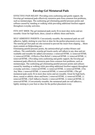 Envelop Gel Metatarsal Pads
EFFECTIVE PAIN RELIEF: Providing extra cushioning and gentle support, the
Envelop gel metatarsal pads effectively minimize pain from common foot problems,
such as metatarsalgia. The cushioning gel eliminating painful pressure points and
calluses caused by standing or walking while providing additional forefoot support
throughout everyday activities.
FITS ANY SHOE: The gel metatarsal pads easily fit in most shoe styles and are
reusable. Great for high heels, dress, casual or athletic shoes and boots.
SELF ADHESIVE INSERTS: Conveniently reusable, the metatarsal pads are self
adhesive, lightly sticking to your foot or shoe for the perfect placement every time.
The nonslip gel foot pads are also textured to prevent the insert from slipping ... Show
more content on Helpwriting.net ...
Eliminating painful pressure points, the antimicrobial gel soothes blisters and
calluses. The comfortable, nonslip gel inserts easily self adhere to any shoe and are
washable and reusable for added convenience. ( removed HTML ) ( removed HTML
) ( removed HTML ) Effective Pain Relief: ( removed HTML ) ( removed HTML ) (
removed HTML ) Providing extra cushioning and gentle support, the Envelop gel
metatarsal pads effectively minimize pain from common foot problems, such as
metatarsalgia. The cushioning gel eliminating painful pressure points and calluses
caused by standing or walking while providing additional forefoot support throughout
everyday activities. ( removed HTML ) ( removed HTML ) ( removed HTML ) Fits
Any Shoe: ( removed HTML ) ( removed HTML ) ( removed HTML ) The gel
metatarsal pads easily fit in most shoe styles and are reusable. Great for high heels,
dress, casual or athletic shoes and boots. ( removed HTML ) ( removed HTML ) (
removed HTML ) Self Adhesive Inserts: ( removed HTML ) ( removed HTML ) (
removed HTML ) Conveniently reusable, the metatarsal pads are self adhesive,
lightly sticking to your foot or shoe for the perfect placement every
 
