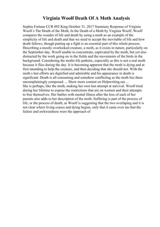 Virginia Woolf Death Of A Moth Analysis
Sophia Fortune CCR 092 King October 31, 2017 Summary Response of Virginia
Woolf s The Death of the Moth, In the Death of a Moth by Virginia Woolf, Woolf
compares the wonder of life and death by using a moth as an example of the
simplicity of life and death and that we need to accept the inevitable of life and how
death fallows, though putting up a fight is an essential part of this whole process.
Describing a mostly overlooked creature, a moth, as it exists in nature, particularly on
the September day. Woolf unable to concentrate, captivated by the moth, but yet also
distracted by the work going on in the fields and the movements of the birds in the
background. Considering the moths life pathetic, especially as this is not a real moth
because it flies during the day. It is becoming apparent that the moth is dying and at
first intending to help the creature, and then deciding that she should not. With the
moth s last efforts are dignified and admirable and his appearance in death is
significant. Death is all consuming and somehow conflicting as the moth lies there
uncomplainingly composed. ... Show more content on Helpwriting.net ...
She is perhaps, like the moth, making her own last attempt at survival. Woolf tried
during her lifetime to expose the restrictions that are on women and their attempts
to free themselves. Her battles with mental illness after the loss of each of her
parents also adds to her description of the moth. Suffering is part of the process of
life, or the process of death, as Woolf is suggesting that the two overlaping and it is
not clear where living ceases and dying begins, only that it came over me that the
failure and awkwardness were the approach of
 
