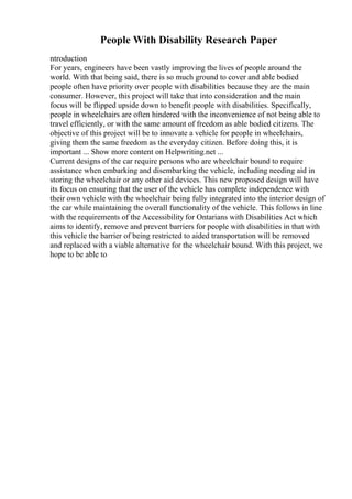 People With Disability Research Paper
ntroduction
For years, engineers have been vastly improving the lives of people around the
world. With that being said, there is so much ground to cover and able bodied
people often have priority over people with disabilities because they are the main
consumer. However, this project will take that into consideration and the main
focus will be flipped upside down to benefit people with disabilities. Specifically,
people in wheelchairs are often hindered with the inconvenience of not being able to
travel efficiently, or with the same amount of freedom as able bodied citizens. The
objective of this project will be to innovate a vehicle for people in wheelchairs,
giving them the same freedom as the everyday citizen. Before doing this, it is
important ... Show more content on Helpwriting.net ...
Current designs of the car require persons who are wheelchair bound to require
assistance when embarking and disembarking the vehicle, including needing aid in
storing the wheelchair or any other aid devices. This new proposed design will have
its focus on ensuring that the user of the vehicle has complete independence with
their own vehicle with the wheelchair being fully integrated into the interior design of
the car while maintaining the overall functionality of the vehicle. This follows in line
with the requirements of the Accessibility for Ontarians with Disabilities Act which
aims to identify, remove and prevent barriers for people with disabilities in that with
this vehicle the barrier of being restricted to aided transportation will be removed
and replaced with a viable alternative for the wheelchair bound. With this project, we
hope to be able to
 