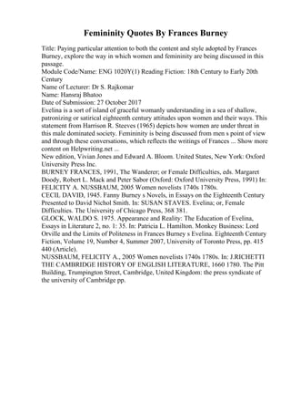 Femininity Quotes By Frances Burney
Title: Paying particular attention to both the content and style adopted by Frances
Burney, explore the way in which women and femininity are being discussed in this
passage.
Module Code/Name: ENG 1020Y(1) Reading Fiction: 18th Century to Early 20th
Century
Name of Lecturer: Dr S. Rajkomar
Name: Hansraj Bhatoo
Date of Submission: 27 October 2017
Evelina is a sort of island of graceful womanly understanding in a sea of shallow,
patronizing or satirical eighteenth century attitudes upon women and their ways. This
statement from Harrison R. Steeves (1965) depicts how women are under threat in
this male dominated society. Femininity is being discussed from men s point of view
and through these conversations, which reflects the writings of Frances ... Show more
content on Helpwriting.net ...
New edition, Vivian Jones and Edward A. Bloom. United States, New York: Oxford
University Press Inc.
BURNEY FRANCES, 1991, The Wanderer; or Female Difficulties, eds. Margaret
Doody, Robert L. Mack and Peter Sabor (Oxford: Oxford University Press, 1991) In:
FELICITY A. NUSSBAUM, 2005 Women novelists 1740s 1780s.
CECIL DAVID, 1945. Fanny Burney s Novels, in Essays on the Eighteenth Century
Presented to David Nichol Smith. In: SUSAN STAVES. Evelina; or, Female
Difficulties. The University of Chicago Press, 368 381.
GLOCK, WALDO S. 1975. Appearance and Reality: The Education of Evelina,
Essays in Literature 2, no. 1: 35. In: Patricia L. Hamilton. Monkey Business: Lord
Orville and the Limits of Politeness in Frances Burney s Evelina. Eighteenth Century
Fiction, Volume 19, Number 4, Summer 2007, University of Toronto Press, pp. 415
440 (Article).
NUSSBAUM, FELICITY A., 2005 Women novelists 1740s 1780s. In: J.RICHETTI
THE CAMBRIDGE HISTORY OF ENGLISH LITERATURE, 1660 1780. The Pitt
Building, Trumpington Street, Cambridge, United Kingdom: the press syndicate of
the university of Cambridge pp.
 