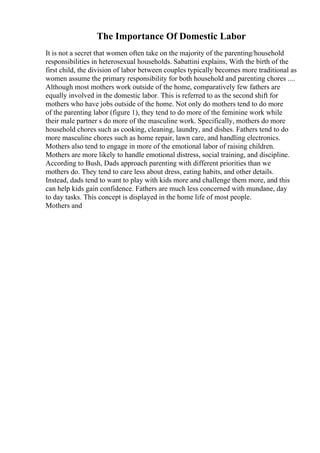The Importance Of Domestic Labor
It is not a secret that women often take on the majority of the parenting/household
responsibilities in heterosexual households. Sabattini explains, With the birth of the
first child, the division of labor between couples typically becomes more traditional as
women assume the primary responsibility for both household and parenting chores ....
Although most mothers work outside of the home, comparatively few fathers are
equally involved in the domestic labor. This is referred to as the second shift for
mothers who have jobs outside of the home. Not only do mothers tend to do more
of the parenting labor (figure 1), they tend to do more of the feminine work while
their male partner s do more of the masculine work. Specifically, mothers do more
household chores such as cooking, cleaning, laundry, and dishes. Fathers tend to do
more masculine chores such as home repair, lawn care, and handling electronics.
Mothers also tend to engage in more of the emotional labor of raising children.
Mothers are more likely to handle emotional distress, social training, and discipline.
According to Bush, Dads approach parenting with different priorities than we
mothers do. They tend to care less about dress, eating habits, and other details.
Instead, dads tend to want to play with kids more and challenge them more, and this
can help kids gain confidence. Fathers are much less concerned with mundane, day
to day tasks. This concept is displayed in the home life of most people.
Mothers and
 