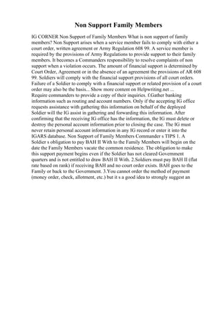 Non Support Family Members
IG CORNER Non Support of Family Members What is non support of family
members? Non Support arises when a service member fails to comply with either a
court order, written agreement or Army Regulation 608 99. A service member is
required by the provisions of Army Regulations to provide support to their family
members. It becomes a Commanders responsibility to resolve complaints of non
support when a violation occurs. The amount of financial support is determined by
Court Order, Agreement or in the absence of an agreement the provisions of AR 608
99. Soldiers will comply with the financial support provisions of all court orders.
Failure of a Soldier to comply with a financial support or related provision of a court
order may also be the basis... Show more content on Helpwriting.net ...
Require commanders to provide a copy of their inquiries. f.Gather banking
information such as routing and account numbers. Only if the accepting IG office
requests assistance with gathering this information on behalf of the deployed
Soldier will the IG assist in gathering and forwarding this information. After
confirming that the receiving IG office has the information, the IG must delete or
destroy the personal account information prior to closing the case. The IG must
never retain personal account information in any IG record or enter it into the
IGARS database. Non Support of Family Members Commander s TIPS 1. A
Soldier s obligation to pay BAH II With to the Family Members will begin on the
date the Family Members vacate the common residence. The obligation to make
this support payment begins even if the Soldier has not cleared Government
quarters and is not entitled to draw BAH II With. 2.Soldiers must pay BAH II (flat
rate based on rank) if receiving BAH and no court order exists. BAH goes to the
Family or back to the Government. 3.You cannot order the method of payment
(money order, check, allotment, etc.) but it s a good idea to strongly suggest an
 