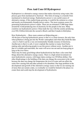 Pros And Cons Of Hydropower
Hydropower is a alternative energy sources that makes electricity using water, this
process goes from mechanical to electrical . This form of energy is a transfer from
mechanical to electrical energy. Hydroelectric power is very useful source of
alternative energy, if this market keeps growing, it could be the solution to a clean
and mostly environmentally friendly power source. The most common source for
generating hydroelectric power is dams. There are an estimated 57,000 large dams
around the world producing tons of electricity for the people in the area. Many
countries use hydroelectric power, China leads the way with the country producing
over 856.4 billion kilowatts the second is Brazil, and then Canada in third place.
How Hydroelectric ... Show more content on Helpwriting.net ...
All the pros of having hydroelectric power is that it is a clean resource, the only time
when pollution is being put into the World s atmosphere and when they build the dam
, once it s built it can be a very environmentally friendly resource of electricity.
Another pro is that it is safe, it won t explode like nuclear or many fossil fuels,
making safer and allowing people to use this power without worry. Another pro is
that it is reliable and renewable, the water will never run out and can keep going as
long as the river flows.
There may be many good things about hydroelectricity but there s also some bad
things about this alternative energy source. There is a high initial investment on
most hydroelectric sources, with larger dams costing over 20 billion dollars. One
other disadvantage is the building of the dam can change the ecosystem in the water
because the dam can change the temperature the level of water and can affect the
water flow causing fish and other animals to be disturbed. One huge problem in the
development and growth of this alternative energy source is that we are running out
of areas that can sustain a dam, so eventually we would be limited to the places we
create them and could stop the development of hydroelectric
 