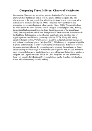 Comparing Three Different Classes of Vertebrates
Introduction Chordates are an animal phylum that is classified by four main
characteristics that they all obtain over the course of their lifespans. The first
characteristic is the pharyngeal slits, which can be found in non vertebrates, allow
substances to enter and exit (Speer 2000). The dorsal nerve cord serves as a
connection between the brain and other muscles (Speer 2000). The notochord can
be found below the nerve cord and acts as a support system (Speer 2000). Finally,
the post anal tail comes out from the body from the opening of the anus (Speer
2000). One major characteristic that distinguishes Vertebrates from invertebrates is
the backbone that is present in their bodies. Vertebrates also have two pair of
appendages and have bilateral symmetry (Adojaan 2005). Along with a fully
developed organ system, Vertebrates have a central and peripheral nervous system
and a closed circulatory system (Adojaan 2005). This lab report compares Amphibia,
Reptilia, and Mammalia in order to outline the similarities and differences between
the many vertebrate classes. By comparing and contrasting theses classes, a further
understanding and knowledge of Vertebrates can be gained. Part A Class Amphibia,
more commonly known as amphibians, have several features that set them apart as a
unique Class. Organisms found within the Class Amphibia are cold blooded and
have very smooth skin (Prakash 2014). Amphibians can be found on both land and
water, which is necessary in order to keep
 