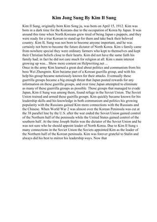 Kim Jong Sung By Kim Il Sung
Kim Il Sung, originally born Kim Song ju, was born on April 15, 1912. Kim was
born in a dark time for the Koreans due to the occupation of Korea by Japan. It was
around this time when North Koreans grew tired of being Japan s puppets, and they
were ready for a true Korean to stand up for them and take back their beloved
country. Kim IL Sung was not born to become anyone important, and he was
certainly not born to become the future dictator of North Korea. Kim s family came
from nowhere special they were ordinary farmers who kept to themselves and kept
their Christian beliefs close to their hearts. Kim did not have the same faith his
family had; in fact he did not care much for religion at all. Kim s main interest
growing up was... Show more content on Helpwriting.net ...
Once in the army Kim learned a great deal about politics and communism from his
boss Wei Zhengmin. Kim became part of a Korean guerilla group, and with his
help his group became notoriously known for their attacks. Eventually these
guerrilla groups became a big enough threat that Japan posted rewards for any
information on these guerilla groups, and over time Japan attempted to eliminate
as many of these guerrilla groups as possible. Those groups that managed to evade
Japan, Kim il Sung was among them, found refuge in the Soviet Union. The Soviet
Union trained and armed these guerilla groups. Kim quickly became known for his
leadership skills and his knowledge in both communism and politics his growing
popularity with the Russians gained Kim more connections with the Russians and
the Chinese. When World War 2 was almost over the Korean Peninsula was cut at
the 38 parallel line by the U.S. after the war ended the Soviet Union gained control
of the Northern half of the peninsula while the United States gained control of the
southern half. At the time Joseph Stalin was the dictator of the Soviet Union and he
was not sure who he should appoint leader of North Korea. Due to Kim Il Sung s
many connections in the Soviet Union the Soviets appointed Kim as the leader of
the Northern half of the Korean peninsula. Kim was forever grateful to Stalin and
always did his best to mirror his leadership ways. Now that
 