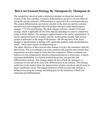 Best Cost Focused Strategy By Thompson Et. Thompson Jr.
The competitors can try to make a distinctive product or release the improved
version of the firm s product. Extensive differentiation can have a reverse effect of
losing the current customers. Differentiation is expected to be a continuous process.
The current differentiation can become obsolete in the short run and the customer
becomes more knowledgeable about the product and their needs and perception
changes. 5.3.3 Focused Strategy The third strategy in Porter s model is Focused
strategy which is applicable for the firms that are operating in a narrow competitive
scope or Niche Market. The strategy is applied based on the market segmentation. It
can be segmented based on location, specific income group (usually high income
group) or difference in the usage of the product. The driving force of the focus
strategy is specialization in dealing with a particular markets needs and preferences
which... Show more content on Helpwriting.net ...
The major objective of Best cost provider strategy is to give the customers value for
their money. This is an attempt to give the customers the products that exceeds their
expectations at a price equal or lesser than the competitors. When a company can
build on its core competencies and give enhanced product at a lesser price, it enjoys
maximum profitability. It is hybrid model between low cost provider and
differentiation strategy. This strategy adopts the best of both the strategies .i.e.
economies in cost and at the same time differentiation in the features. This strategy
works best in the market where the characteristics of price sensitivity and diversity in
buyer s preference exists. The biggest limitation of best cost provider strategy is
failing in executing the strategy and falling prey for the limitations of both cost
leadership and differentiation
 