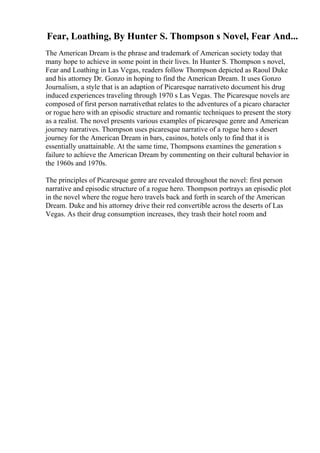 Fear, Loathing, By Hunter S. Thompson s Novel, Fear And...
The American Dream is the phrase and trademark of American society today that
many hope to achieve in some point in their lives. In Hunter S. Thompson s novel,
Fear and Loathing in Las Vegas, readers follow Thompson depicted as Raoul Duke
and his attorney Dr. Gonzo in hoping to find the American Dream. It uses Gonzo
Journalism, a style that is an adaption of Picaresque narrativeto document his drug
induced experiences traveling through 1970 s Las Vegas. The Picaresque novels are
composed of first person narrativethat relates to the adventures of a picaro character
or rogue hero with an episodic structure and romantic techniques to present the story
as a realist. The novel presents various examples of picaresque genre and American
journey narratives. Thompson uses picaresque narrative of a rogue hero s desert
journey for the American Dream in bars, casinos, hotels only to find that it is
essentially unattainable. At the same time, Thompsons examines the generation s
failure to achieve the American Dream by commenting on their cultural behavior in
the 1960s and 1970s.
The principles of Picaresque genre are revealed throughout the novel: first person
narrative and episodic structure of a rogue hero. Thompson portrays an episodic plot
in the novel where the rogue hero travels back and forth in search of the American
Dream. Duke and his attorney drive their red convertible across the deserts of Las
Vegas. As their drug consumption increases, they trash their hotel room and
 