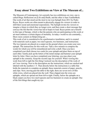 Essay about Two Exhibitions on View at The Museum of...
The Museum of Contemporary Art currently has two exhibitions on view; one is
called Dirge: Reflections on [Life and] Death, and the other is Sara VanDerBeek.
One work of art that stood out the most to me was Epitaph from 2011 by Pedro
Reyes. Reyes works are often meant to physically engage his viewers in order to
shift their social and emotional expectations. The Epitaph invites his viewers to
imagine a future in which they no longer exist, and then create a short message that
conveys the life that the viewer has led or hopes to lead. Reyes points out a benefit
to this type of therapy, which is that the patients who are participating in this work or
art must embrace a certain degree of mortality. In today s world we are constantly...
Show more content on Helpwriting.net ...
This work of art is considered to be a performative installation, and it is created
with materials such as paper, two steel typesets, two hammers, and instructions.
The two typesets are placed on a carpet on the ground where you create your own
epitaph. The instructions for this work are: Take a few minutes to compose the
words for which you will be remembered and write a draft. Once you have
completed your draft choose two cards for your epitaph and place them on top of
each other. Gently pick up the letters of the metal stamps and hammer your epitaph
letter by letter. Once you have completed your lettering, you may place your
epitaph in the cemetery. Keep the second copy for yourself. When viewing this
work from left to right the first thing I noticed was the description of the work of
art I was viewing. Next to the description are the instructions, which are stacked and
labeled with the numbers 1 5. Then directly below the instructions is a table that
holds the materials to complete an epitaph; these materials consist of paper, pencils,
and clips. Next, moving past the table to the right, there are seven rows of thin
white wires, which are placed into the wall. Then clipped onto the wires are
epitaphs, which are spread out from left to right. Finally, below the epitaphs on a
black carpet you have two steel typesets and two hammers to create an epitaph. One
of the first things that caught my eye
 