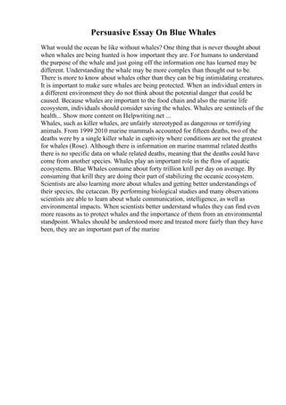 Persuasive Essay On Blue Whales
What would the ocean be like without whales? One thing that is never thought about
when whales are being hunted is how important they are. For humans to understand
the purpose of the whale and just going off the information one has learned may be
different. Understanding the whale may be more complex than thought out to be.
There is more to know about whales other than they can be big intimidating creatures.
It is important to make sure whales are being protected. When an individual enters in
a different environment they do not think about the potential danger that could be
caused. Because whales are important to the food chain and also the marine life
ecosystem, individuals should consider saving the whales. Whales are sentinels of the
health... Show more content on Helpwriting.net ...
Whales, such as killer whales, are unfairly stereotyped as dangerous or terrifying
animals. From 1999 2010 marine mammals accounted for fifteen deaths, two of the
deaths were by a single killer whale in captivity where conditions are not the greatest
for whales (Rose). Although there is information on marine mammal related deaths
there is no specific data on whale related deaths, meaning that the deaths could have
come from another species. Whales play an important role in the flow of aquatic
ecosystems. Blue Whales consume about forty trillion krill per day on average. By
consuming that krill they are doing their part of stabilizing the oceanic ecosystem.
Scientists are also learning more about whales and getting better understandings of
their species, the cetacean. By performing biological studies and many observations
scientists are able to learn about whale communication, intelligence, as well as
environmental impacts. When scientists better understand whales they can find even
more reasons as to protect whales and the importance of them from an environmental
standpoint. Whales should be understood more and treated more fairly than they have
been, they are an important part of the marine
 