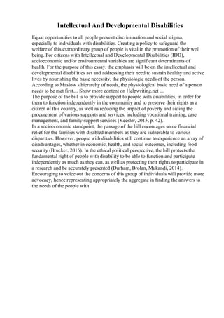 Intellectual And Developmental Disabilities
Equal opportunities to all people prevent discrimination and social stigma,
especially to individuals with disabilities. Creating a policy to safeguard the
welfare of this extraordinary group of people is vital in the promotion of their well
being. For citizens with Intellectual and Developmental Disabilities (IDD),
socioeconomic and/or environmental variables are significant determinants of
health. For the purpose of this essay, the emphasis will be on the intellectual and
developmental disabilities act and addressing their need to sustain healthy and active
lives by nourishing the basic necessity, the physiologic needs of the person.
According to Maslow s hierarchy of needs, the physiological basic need of a person
needs to be met first.... Show more content on Helpwriting.net ...
The purpose of the bill is to provide support to people with disabilities, in order for
them to function independently in the community and to preserve their rights as a
citizen of this country, as well as reducing the impact of poverty and aiding the
procurement of various supports and services, including vocational training, case
management, and family support services (Keesler, 2015, p. 42).
In a socioeconomic standpoint, the passage of the bill encourages some financial
relief for the families with disabled members as they are vulnerable to various
disparities. However, people with disabilities still continue to experience an array of
disadvantages, whether in economic, health, and social outcomes, including food
security (Brucker, 2016). In the ethical political perspective, the bill protects the
fundamental right of people with disability to be able to function and participate
independently as much as they can, as well as protecting their rights to participate in
a research and be accurately presented (Durham, Brolan, Mukandi, 2014).
Encouraging to voice out the concerns of this group of individuals will provide more
advocacy, hence representing appropriately the aggregate in finding the answers to
the needs of the people with
 