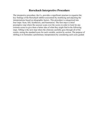 Rorschach Interpretive Procedure
The interpretive procedure, the 4 s, provides a significant structure to organize the
key findings of the Rorschach inkblot assessment by modifying and adjusting the
interpretations based on idiographic factors. This procedure is categorized into
four steps: Scan, Sift, Synthesize, and Summarize. The first step is a brief
preemptive step where the assessor scans over the scores in order to look for any
extreme scores to give them a better idea of what they might find in the following
steps. Sifting is the next step where the clinician carefully goes through all of the
results, noting the standard score for each variable, section by section. The purpose of
shifting is to formulate a preliminary interpretation by considering each score guided
 