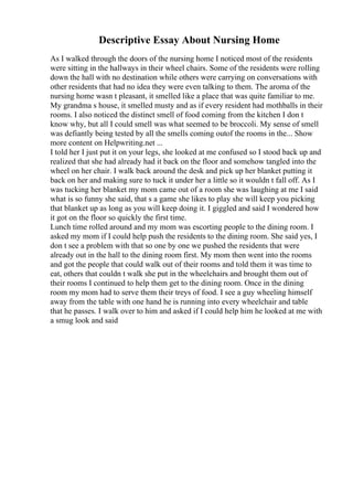 Descriptive Essay About Nursing Home
As I walked through the doors of the nursing home I noticed most of the residents
were sitting in the hallways in their wheel chairs. Some of the residents were rolling
down the hall with no destination while others were carrying on conversations with
other residents that had no idea they were even talking to them. The aroma of the
nursing home wasn t pleasant, it smelled like a place that was quite familiar to me.
My grandma s house, it smelled musty and as if every resident had mothballs in their
rooms. I also noticed the distinct smell of food coming from the kitchen I don t
know why, but all I could smell was what seemed to be broccoli. My sense of smell
was defiantly being tested by all the smells coming outof the rooms in the... Show
more content on Helpwriting.net ...
I told her I just put it on your legs, she looked at me confused so I stood back up and
realized that she had already had it back on the floor and somehow tangled into the
wheel on her chair. I walk back around the desk and pick up her blanket putting it
back on her and making sure to tuck it under her a little so it wouldn t fall off. As I
was tucking her blanket my mom came out of a room she was laughing at me I said
what is so funny she said, that s a game she likes to play she will keep you picking
that blanket up as long as you will keep doing it. I giggled and said I wondered how
it got on the floor so quickly the first time.
Lunch time rolled around and my mom was escorting people to the dining room. I
asked my mom if I could help push the residents to the dining room. She said yes, I
don t see a problem with that so one by one we pushed the residents that were
already out in the hall to the dining room first. My mom then went into the rooms
and got the people that could walk out of their rooms and told them it was time to
eat, others that couldn t walk she put in the wheelchairs and brought them out of
their rooms I continued to help them get to the dining room. Once in the dining
room my mom had to serve them their treys of food. I see a guy wheeling himself
away from the table with one hand he is running into every wheelchair and table
that he passes. I walk over to him and asked if I could help him he looked at me with
a smug look and said
 