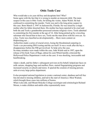 Ottis Toole Case
Who would take a six year old boy and decapitate him? Who?
Some agree with the fact that it is wrong to murder an innocent child. The main
suspect in this case is Ottis Toole, for killing the victim, Adam Walsh. He had
confessed to committing the murder. Toole was and is the long prime suspect in
this case. Born March 5, 1947 in Jacksonville, Florida. He was raised by a single
mother after his father deserted them. His mother has been reported to be cruel and
both she and Toole s grandmother possessed extreme religious views. Toole admitted
to committing his first murder at the age of 14. After being picked up by a traveling
salesman who forced him to have sex, Toole ran the man down with his own car. As
a boy, Toole was classified as developmentally... Show more content on
Helpwriting.net ...
Authorities made a series of crucial errors, losing the bloodstained carpeting in
Toole s car preventing DNA testing and the car itself. It was a week after the boy s
disappearance before the FBI got involved. To help solve the case.
So many mistakes were made within the case, John Walsh said in 1997, upon the
release of his book Tears of Rage, (about his son) Which harshly criticized the
Hollywood Police Department s work on the case. It was shocking, inexcusable and
heartbreaking.
Adam s death, and his father s subsequent activism on his behalf, helped put faces on
milk cartons, shopping bags and mailbox fliers, started fingerprinting programs and
increased security at schools and stores. It spurred the creation of missing persons
units at every large police department.
It also prompted national legislation to create a national center, database and toll free
line devoted to missing children, and led to the start of America s Most Wanted,
which brought those cases into millions of homes.
What it also did, said Mount Holyoke College sociologist and criminologist Richard
Moran, is make children and adults alike exponentially more
 