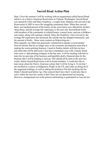 Sacred Road Action Plan
Step 1 Over the summer I will be working with an organization called Sacred Road,
which is on a Native American Reservation in Yakima, Washington. Sacred Road
was started by Chris and Mary Granberry, a couple from Alabama who moved to the
Reservation in 2003 to serve the struggling community there. When they moved
there, one hundred percent of the homes on the reservation were affected by alcohol
/drug abuse, and the average life expectancy is 40 years old. Sacred Road works
with members of the community to rebuild homes, counsel teens, and run a children s
care center, along with starting a church. Since the Granberry s have moved in, the
average life expectancy has increased, the suicide rate has dropped immensely, and
the amount of thefts... Show more content on Helpwriting.net ...
Most urgently, my father has graciously volunteered to donate a screen printer
from his factory that he no longer uses, to the economic development team that is
starting the screen printing business. I need to finalize details with him on how
and when that will be delivered. I also have scheduled a tour with a family friend
who owns a t shirt printing company in the bay area. I will be meeting with him to
learn the ins and outs of his business and hopefully draft a financial plan for the
business that I will be helping to start up. This should all be done in the next two
weeks, before Sacred Road meets with its board members. I would also like to
learn more about the Native American culture that I will be living it. To do this I
am enrolled in a course on Indigenous People in the US, and I plan on doing all of
the suggested readings, as well as asking the professor if he has anything else he
thinks I should read before I go. One concern that I have that I would also like to
solve within the next few weeks is that I have not yet determined my housing.
However, arrangements are in the process and housing is guaranteed so I am not too
 