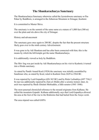 The Shankaracharya Sanctuary
The Shankaracharya Sanctuary otherwise called the Jyesteshwara sanctuary or Pas
Pahar by Buddhists, is arranged in the Zabarwan Mountain in Srinagar, Kashmir.
It is committed to Master Shiva.
The sanctuary is on the summit of the same name at a stature of 1,000 feet (300 m)
over the plain and sits above the city of Srinagar.
History and advancement
The sanctuary goes once again to 200 BC, despite the fact that the present structure
likely goes over to the ninth century Advertisement.
It was gone to by Adi Shankara and has after been connected with him; this is the
means by which the hill/temple got the name Shankaracharya.
It is additionally viewed as holy by Buddhists.
The Shiv ling was put inside by Adi Shankaracharya on his visit to Kashmir; it turned
into a Hindu sanctuary.
As stated by Pandit Anand Koul (1924) the sanctuary was initially assembled by
Sandiman who, as stated by Koul, ruled in Kashmir from 2629 to 2564 BC.
It was repaired by Lord Gopaditya (426 365 BC) and by Ruler Lalitaditya (697 734).2
Its top was additionally repaired by Zain ul Abidin after a seismic tremor; later, its
arch was repaired by Sheik Ghulam Mohiuddin, a Sikh senator (1841 1846).
The most punctual chronicled reference to the mound originates from Kalhana. He
called the mountain Gopadri. Kalhana additionally says that Lord Gopaditya allowed
the area at the foot of the rise to the Brahmins that had hailed from the Araya versh.
The area stipend was called GOPA
 