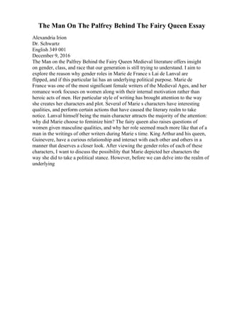 The Man On The Palfrey Behind The Fairy Queen Essay
Alexandria Irion
Dr. Schwartz
English 349 001
December 9, 2016
The Man on the Palfrey Behind the Fairy Queen Medieval literature offers insight
on gender, class, and race that our generation is still trying to understand. I aim to
explore the reason why gender roles in Marie de France s Lai de Lanval are
flipped, and if this particular lai has an underlying political purpose. Marie de
France was one of the most significant female writers of the Medieval Ages, and her
romance work focuses on women along with their internal motivation rather than
heroic acts of men. Her particular style of writing has brought attention to the way
she creates her characters and plot. Several of Marie s characters have interesting
qualities, and perform certain actions that have caused the literary realm to take
notice. Lanval himself being the main character attracts the majority of the attention:
why did Marie choose to feminize him? The fairy queen also raises questions of
women given masculine qualities, and why her role seemed much more like that of a
man in the writings of other writers during Marie s time. King Arthur and his queen,
Guinevere, have a curious relationship and interact with each other and others in a
manner that deserves a closer look. After viewing the gender roles of each of these
characters, I want to discuss the possibility that Marie depicted her characters the
way she did to take a political stance. However, before we can delve into the realm of
underlying
 
