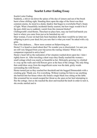 Scarlet Letter Ending Essay
Scarlet Letter Ending
Suddenly, a shiver ran down the spines of the duo of sinners and out of the brush
burst a bone chilling sight. Standing there upon the edge of the forest was their
common enemy, he stood in a dusky shadow that began to overwhelm Pearl s beam
of light. What a beautifully incidental family reunion, but how tragic would it be if
the pure child was to suddenly vanish from this immoral thicket?
Chillingworth! cried Hester, Thou hast no place here, may our lord God banish you
back to where you came from just as he banished my sin! .
Dear woman, if your sin had truly been banished, than there would be no letter nor
offspring to prove your deed.Are you sure that is what you want? he asked with a sly
grim.
Out of the darkness, ... Show more content on Helpwriting.net ...
Hester! I ve heard so much about thee! No wonder you re disoriented, I m sure you
are still very fatigued from your trip across the roaring Atlantic! When is thy
companion expected to arrive here?
Hester s heart fell as the realization of her situation washed down upon her. I don t
rightly know sir. After traveling a short ways they finally reached the woman s
small cottage which was nearly as beautiful as her. Delicately growing ivy climbed
it s way up the walls and wild flowers grew at the base of the cottage. The only thing
that could draw away from the magnificent scene was the dark, grisly weeds
surrounding the wild flowers.
Hester turned just as they reached her threshold and she hugged Dimmesdale with a
crushing grip. Thank you. For everything. Without waiting for him to say anything
she hurried into her house where she found a single black rose sitting on the table.
She screamed but no sound escaped her throat as she spun on her heel attempting to
flee the cottage. Just as she reached the door and touched the knob in order to turn it,
she awoke startled and in
 