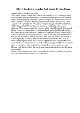 Life Of Frederick Douglas And Benito Cerano Essay
Education Frees the Mind and Body
Until justice is blind to color, until education is unaware of race, until opportunity
is unconcerned with the color of men s skins, emancipation will be a proclamation
but not a fact (Lyndon B. Johnson). Frederick Douglas and Herman Melville lived
in the same time for almost the same length of time. Herman Melville lived from
August, 1819 September 28, 1891, while Frederick Douglass lived from February,
1818 February 20, 1895. Yet these two narratives couldn t have been more
different. While taking a look at the Narrative of the Life of Frederick Douglas and
Benito Cerano we can see these two insights of their world. I will be delving into
how these two narratives show the condoning of racialized slavery, the endorsing of
rebellion, and their individual perspectives. There is one thing that combines these
two and that is their education. Education is what shifts the mind from the mind of
a brute regardless of color to the level of where color and racism don t exist. If
there is one thing that racism needs it needs support and to be condoned because
without it this, it no longer exists and both Frederick Douglass and Herman Melville
show how racialized slavery at this time was condoned and accepted and why.
Herman Melville shows how the use of stereotypes condoned racism and this quote
supports this.
If on a voyage he chanced to have a black sailor, invariably he was on chatty, and
half gamesome terms with him. In fact, like most
 