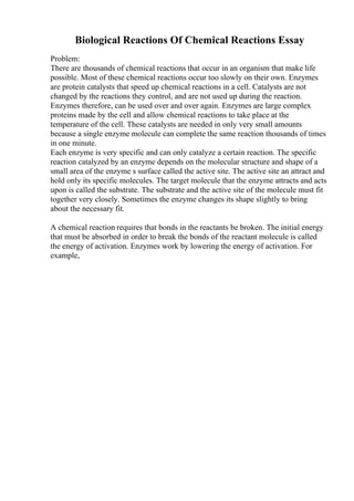 Biological Reactions Of Chemical Reactions Essay
Problem:
There are thousands of chemical reactions that occur in an organism that make life
possible. Most of these chemical reactions occur too slowly on their own. Enzymes
are protein catalysts that speed up chemical reactions in a cell. Catalysts are not
changed by the reactions they control, and are not used up during the reaction.
Enzymes therefore, can be used over and over again. Enzymes are large complex
proteins made by the cell and allow chemical reactions to take place at the
temperature of the cell. These catalysts are needed in only very small amounts
because a single enzyme molecule can complete the same reaction thousands of times
in one minute.
Each enzyme is very specific and can only catalyze a certain reaction. The specific
reaction catalyzed by an enzyme depends on the molecular structure and shape of a
small area of the enzyme s surface called the active site. The active site an attract and
hold only its specific molecules. The target molecule that the enzyme attracts and acts
upon is called the substrate. The substrate and the active site of the molecule must fit
together very closely. Sometimes the enzyme changes its shape slightly to bring
about the necessary fit.
A chemical reaction requires that bonds in the reactants be broken. The initial energy
that must be absorbed in order to break the bonds of the reactant molecule is called
the energy of activation. Enzymes work by lowering the energy of activation. For
example,
 