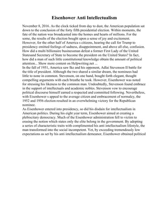 Eisenhower Anti Intellectualism
November 8, 2016. As the clock ticked from day to dust, the American population sat
down to the conclusion of the forty fifth presidential election. Within moments, the
fate of the nation was broadcasted into the homes and hearts of millions. For the
some, the results of the election bought upon a sense of joy and excitement.
However, for the other half of America s citizens, hearing the call for Trump to
presidency emitted feelings of sadness, disappointment, and above all else, confusion.
How did a multi billionaire businessman defeat a former First Lady of the United
Statesand Secretary of State to become the president on the United States? In fact,
how did a man of such little constitutional knowledge obtain the amount of political
attention... Show more content on Helpwriting.net ...
In the fall of 1951, America saw Ike and his opponent, Adlai Stevenson II battle for
the title of president. Although the two shared a similar dream, the nominees had
little to none in common. Stevenson, on one hand, bought forth elegant, thought
compelling arguments with each breathe he took. However, Eisenhower was noted
for stressing his likeness to the common man. Undoubtedly, Stevenson found embrace
in the support of intellectuals and academic nobles. Stevenson vow to encourage
political discourse himself earned a respected and committed following. Nevertheless,
with Eisenhower s appeal to the average citizen and embracement of normalcy, the
1952 and 1956 election resulted in an overwhelming victory for the Republican
nominee.
As Eisenhower entered into presidency, so did his disdain for intellectualism in
American politics. During his eight year term, Eisenhower aimed at creating a
plebiscitary democracy. Much of the Eisenhower administration fell to victim to
erasing the notion which states only the elite belong in the government. By adopting
a series of characteristic traits with complimented his anti intellectualism lifestyle, the
man transformed into the social incompetent. Yet, by exceeding tremendously low
expectations as set by his anti intellectualism demeanor, Eisenhower obtained political
 