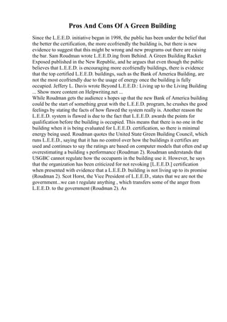Pros And Cons Of A Green Building
Since the L.E.E.D. initiative began in 1998, the public has been under the belief that
the better the certification, the more ecofriendly the building is, but there is new
evidence to suggest that this might be wrong and new programs out there are raising
the bar. Sam Roudman wrote L.E.E.D.ing from Behind. A Green Building Racket
Exposed published in the New Republic, and he argues that even though the public
believes that L.E.E.D. is encouraging more ecofriendly buildings, there is evidence
that the top certified L.E.E.D. buildings, such as the Bank of America Building, are
not the most ecofriendly due to the usage of energy once the building is fully
occupied. Jeffery L. Davis wrote Beyond L.E.E.D.: Living up to the Living Building
... Show more content on Helpwriting.net ...
While Roudman gets the audience s hopes up that the new Bank of America building
could be the start of something great with the L.E.E.D. program, he crushes the good
feelings by stating the facts of how flawed the system really is. Another reason the
L.E.E.D. system is flawed is due to the fact that L.E.E.D. awards the points for
qualification before the building is occupied. This means that there is no one in the
building when it is being evaluated for L.E.E.D. certification, so there is minimal
energy being used. Roudman quotes the United State Green Building Council, which
runs L.E.E.D., saying that it has no control over how the buildings it certifies are
used and continues to say the ratings are based on computer models that often end up
overestimating a building s performance (Roudman 2). Roudman understands that
USGBC cannot regulate how the occupants in the building use it. However, he says
that the organization has been criticized for not revoking [L.E.E.D.] certification
when presented with evidence that a L.E.E.D. building is not living up to its promise
(Roudman 2). Scot Horst, the Vice President of L.E.E.D., states that we are not the
government...we can t regulate anything , which transfers some of the anger from
L.E.E.D. to the government (Roudman 2). As
 