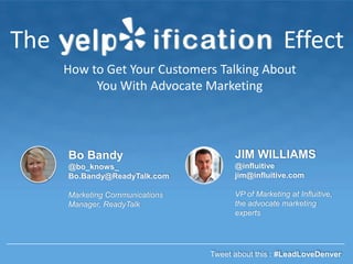 The

Effect
How to Get Your Customers Talking About
You With Advocate Marketing

Bo Bandy

JIM WILLIAMS

@bo_knows_
Bo.Bandy@ReadyTalk.com

@influitive
jim@influitive.com

Marketing Communications
Manager, ReadyTalk

VP of Marketing at Influitive,
the advocate marketing
experts

Tweet about this : #LeadLoveDenver

 