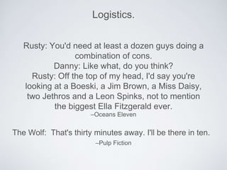 Logistics. 
Rusty: You'd need at least a dozen guys doing a 
combination of cons. 
Danny: Like what, do you think? 
Rusty: Off the top of my head, I'd say you're 
looking at a Boeski, a Jim Brown, a Miss Daisy, 
two Jethros and a Leon Spinks, not to mention 
the biggest Ella Fitzgerald ever. 
–Oceans Eleven 
The Wolf: That's thirty minutes away. I'll be there in ten. 
–Pulp Fiction 
 