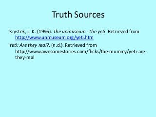 Truth Sources
Krystek, L. K. (1996). The unmuseum - the yeti. Retrieved from
   http://www.unmuseum.org/yeti.htm
Yeti: Are they real?. (n.d.). Retrieved from
   http://www.awesomestories.com/flicks/the-mummy/yeti-are-
   they-real
 
