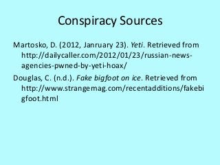 Conspiracy Sources
Martosko, D. (2012, Janruary 23). Yeti. Retrieved from
  http://dailycaller.com/2012/01/23/russian-news-
  agencies-pwned-by-yeti-hoax/
Douglas, C. (n.d.). Fake bigfoot on ice. Retrieved from
  http://www.strangemag.com/recentadditions/fakebi
  gfoot.html
 