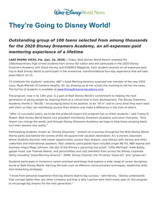 They’re Going to Disney World!
Outstanding group of 100 teens selected from among thousands
for the 2020 Disney Dreamers Academy, an all-expenses-paid
mentoring experience of a lifetime
LAKE BUENA VISTA, Fla. (Jan. 16, 2020) – Today, Walt Disney World Resort revealed the
100extraordinary high school students from across the nation who will participate in the 2020 Disney
Dreamers Academy with Steve Harvey and ESSENCE Magazine. Each student receives an all-expenses-paid
trip to Walt Disney World to participate in the immersive, transformational four-day experience that will take
place March 12-15.
To celebrate the students’ selection, ABC’s Good Morning America surprised one member of the new 2020
class, Myah Mitchell of Cambria Heights, NY, by showing up at her school this morning to tell her the news.
The full list of students is available at www.DisneyDreamersAcademy.com.
The program, now in its 13th year, is a part of Walt Disney World’s commitment to helping the next
generation of young people by inspiring them at a critical time in their development. The Disney Dreamers
Academy theme is “Be100,” encouraging teens to be positive, to be “all in” and to carry what they learn back
with them so they can relentlessly pursue their dreams and make a difference in the lives of others.
“After 12 successful years, we know the profound impact this program has on these students,” said Tracey D.
Powell, Walt Disney World Resort vice president and Disney Dreamers Academy executive champion. “One
dream can change the world, and through Disney Dreamers Academy we hope to help these amazing teens
turn their dreams into reality.”
Participating students, known as “Disney Dreamers,” embark on a journey throughout the Walt Disney World
theme parks and behind the scenes of this 40-square-mile vacation destination. It’s a vibrant classroom
where students discover new career opportunities, pursue their dreams, and interact with Harvey and other
celebrities and motivational speakers. Past celebrity participants have included singer NE-YO, NBA legend and
business mogul Magic Johnson, the star of the Disney’s upcoming live-action “Little Mermaid” Halle Bailey,
gospel music star Yolanda Adams, and personalities and cast members from across the Disney corporate
family including “Good Morning America’’, ESPN, Disney Channel, the TV series “black-ish” and “grown-ish.”
Students participate in immersive career-oriented workshops that explore a wide range of career disciplines
found at Walt Disney World, learning life tools such as effective communication techniques, leadership skills
and networking strategies.
“I know from personal experience that big dreams lead to big success,” said Harvey. “Disney understands
that concept better than any other company and that is why I partner with them every year on this program
to encourage big dreams for the next generation.”
 