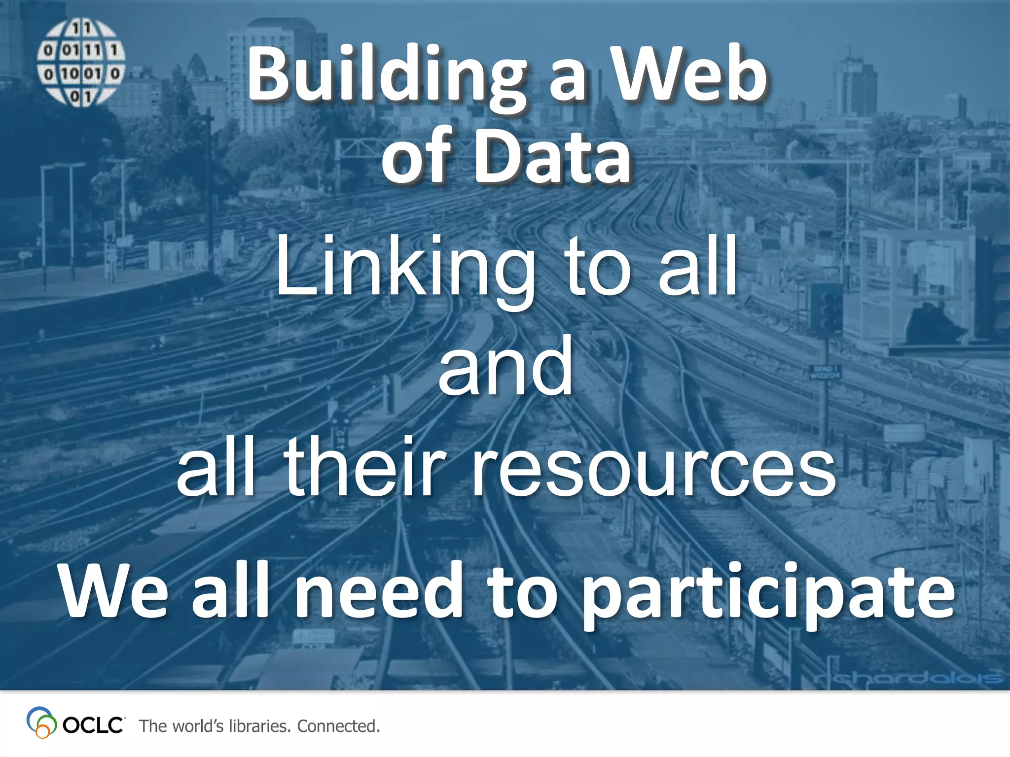 Building a Web
of Data
Linking to all
and
all their resources
We all need to participate
The world’s libraries. Connected.

 