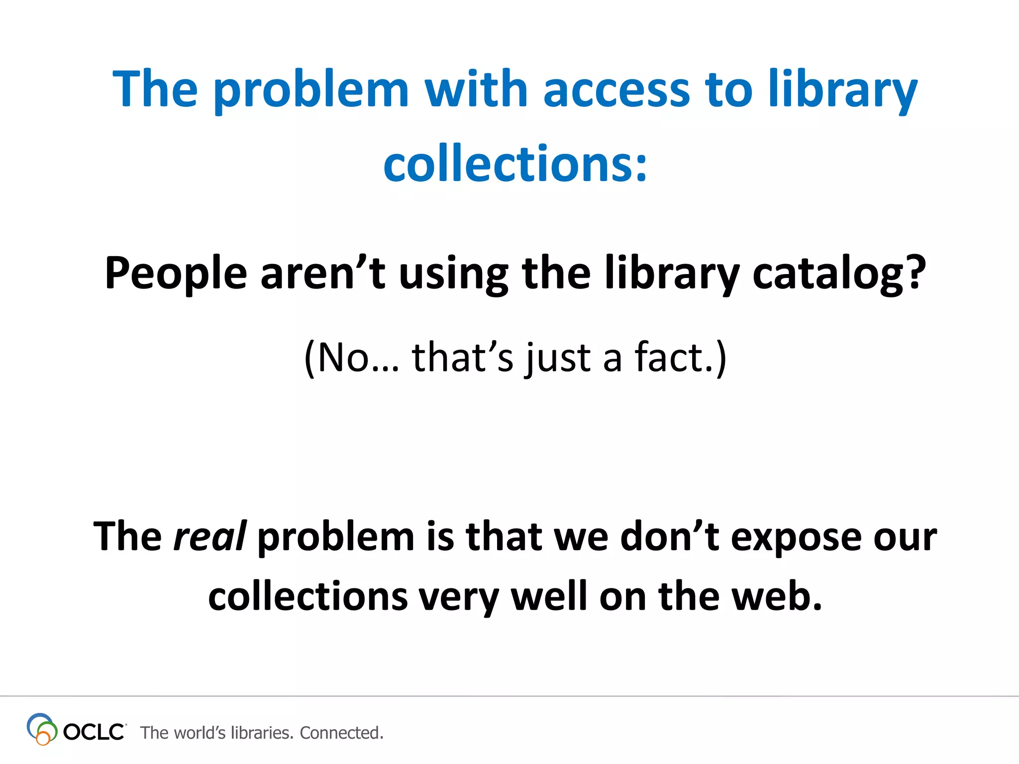 The problem with access to library
collections:
People aren’t using the library catalog?
(No… that’s just a fact.)

The real problem is that we don’t expose our
collections very well on the web.
The world’s libraries. Connected.

 