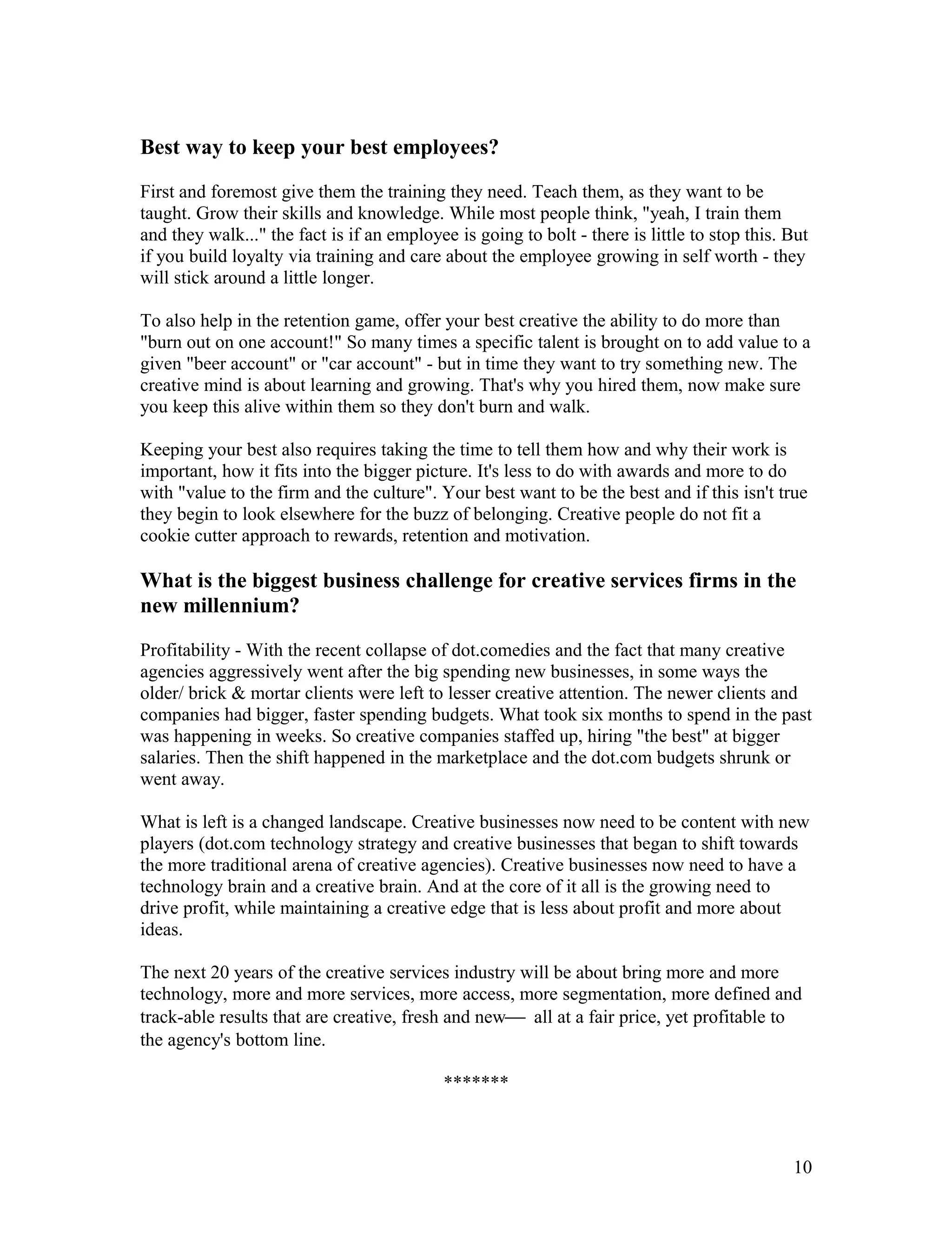 Best way to keep your best employees?

First and foremost give them the training they need. Teach them, as they want to be
taught. Grow their skills and knowledge. While most people think, "yeah, I train them
and they walk..." the fact is if an employee is going to bolt - there is little to stop this. But
if you build loyalty via training and care about the employee growing in self worth - they
will stick around a little longer.

To also help in the retention game, offer your best creative the ability to do more than
"burn out on one account!" So many times a specific talent is brought on to add value to a
given "beer account" or "car account" - but in time they want to try something new. The
creative mind is about learning and growing. That's why you hired them, now make sure
you keep this alive within them so they don't burn and walk.

Keeping your best also requires taking the time to tell them how and why their work is
important, how it fits into the bigger picture. It's less to do with awards and more to do
with "value to the firm and the culture". Your best want to be the best and if this isn't true
they begin to look elsewhere for the buzz of belonging. Creative people do not fit a
cookie cutter approach to rewards, retention and motivation.

What is the biggest business challenge for creative services firms in the
new millennium?

Profitability - With the recent collapse of dot.comedies and the fact that many creative
agencies aggressively went after the big spending new businesses, in some ways the
older/ brick & mortar clients were left to lesser creative attention. The newer clients and
companies had bigger, faster spending budgets. What took six months to spend in the past
was happening in weeks. So creative companies staffed up, hiring "the best" at bigger
salaries. Then the shift happened in the marketplace and the dot.com budgets shrunk or
went away.

What is left is a changed landscape. Creative businesses now need to be content with new
players (dot.com technology strategy and creative businesses that began to shift towards
the more traditional arena of creative agencies). Creative businesses now need to have a
technology brain and a creative brain. And at the core of it all is the growing need to
drive profit, while maintaining a creative edge that is less about profit and more about
ideas.

The next 20 years of the creative services industry will be about bring more and more
technology, more and more services, more access, more segmentation, more defined and
track-able results that are creative, fresh and new all at a fair price, yet profitable to
the agency's bottom line.

                                            *******



                                                                                              10
 