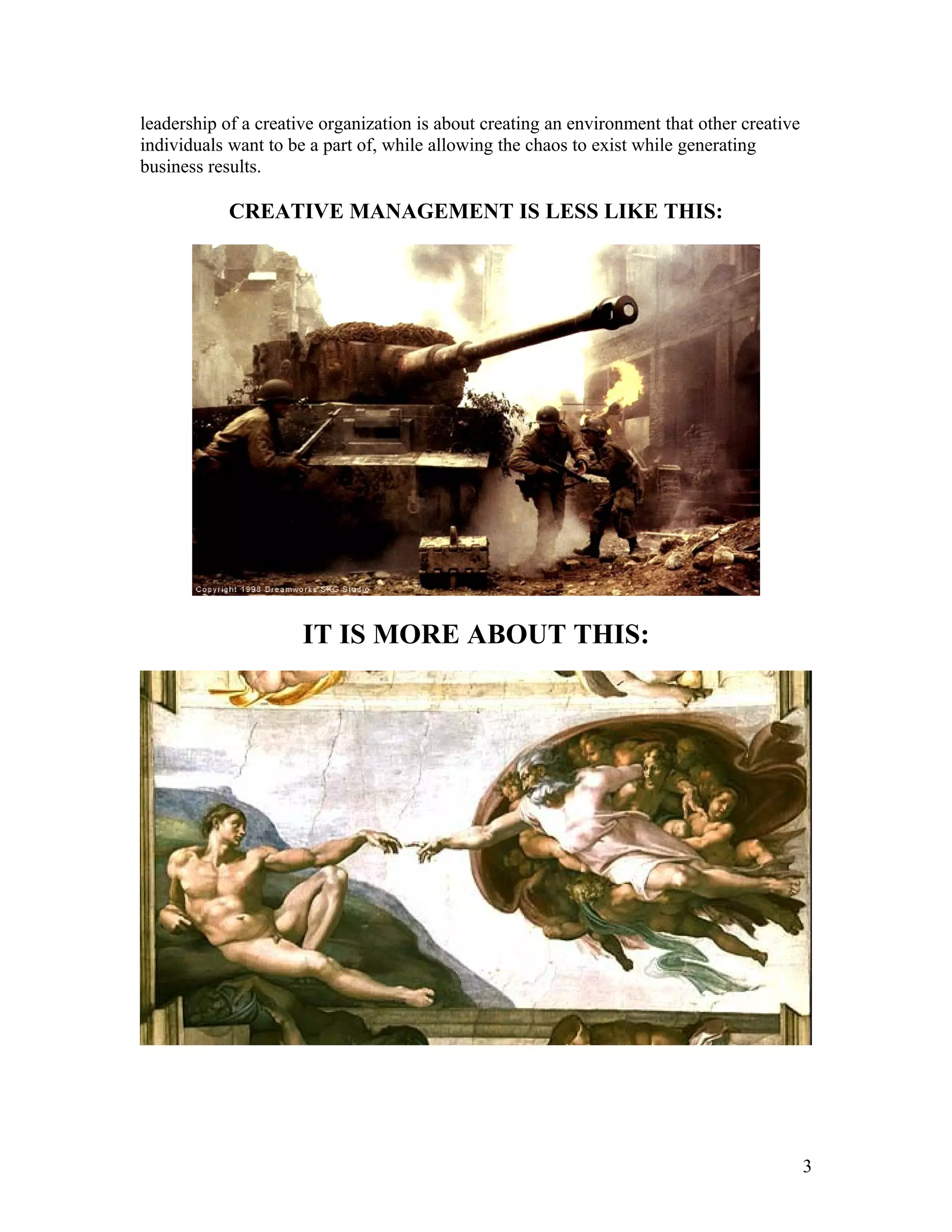 leadership of a creative organization is about creating an environment that other creative
individuals want to be a part of, while allowing the chaos to exist while generating
business results.

            CREATIVE MANAGEMENT IS LESS LIKE THIS:




                      IT IS MORE ABOUT THIS:




                                                                                             3
 