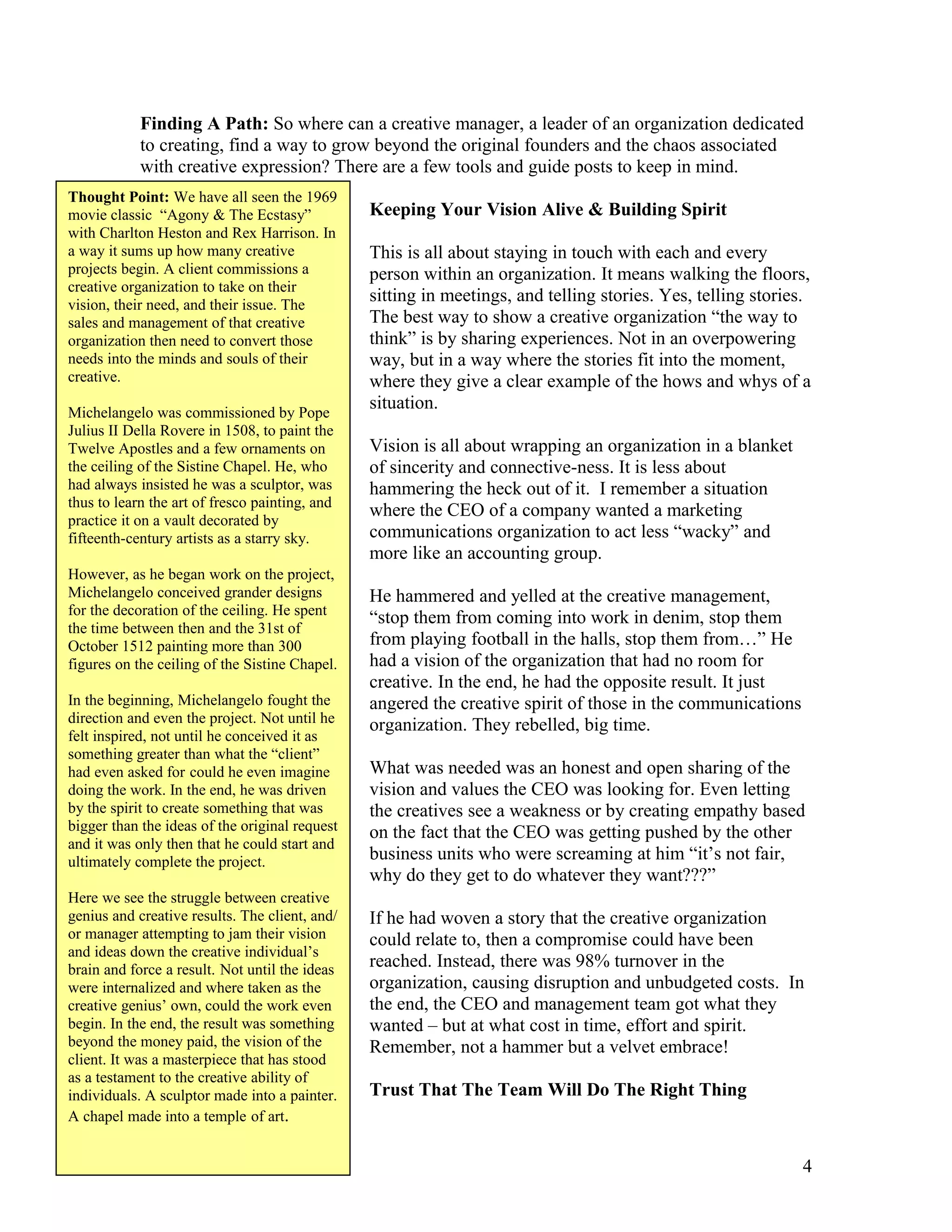 Finding A Path: So where can a creative manager, a leader of an organization dedicated
            to creating, find a way to grow beyond the original founders and the chaos associated
            with creative expression? There are a few tools and guide posts to keep in mind.
Thought Point: We have all seen the 1969
movie classic “Agony & The Ecstasy”             Keeping Your Vision Alive & Building Spirit
with Charlton Heston and Rex Harrison. In
a way it sums up how many creative              This is all about staying in touch with each and every
projects begin. A client commissions a          person within an organization. It means walking the floors,
creative organization to take on their
vision, their need, and their issue. The
                                                sitting in meetings, and telling stories. Yes, telling stories.
sales and management of that creative           The best way to show a creative organization “the way to
organization then need to convert those         think” is by sharing experiences. Not in an overpowering
needs into the minds and souls of their         way, but in a way where the stories fit into the moment,
creative.                                       where they give a clear example of the hows and whys of a
Michelangelo was commissioned by Pope
                                                situation.
Julius II Della Rovere in 1508, to paint the
Twelve Apostles and a few ornaments on          Vision is all about wrapping an organization in a blanket
the ceiling of the Sistine Chapel. He, who      of sincerity and connective-ness. It is less about
had always insisted he was a sculptor, was      hammering the heck out of it. I remember a situation
thus to learn the art of fresco painting, and
                                                where the CEO of a company wanted a marketing
practice it on a vault decorated by
fifteenth-century artists as a starry sky.      communications organization to act less “wacky” and
                                                more like an accounting group.
However, as he began work on the project,
Michelangelo conceived grander designs          He hammered and yelled at the creative management,
for the decoration of the ceiling. He spent
                                                “stop them from coming into work in denim, stop them
the time between then and the 31st of
October 1512 painting more than 300             from playing football in the halls, stop them from…” He
figures on the ceiling of the Sistine Chapel.   had a vision of the organization that had no room for
                                                creative. In the end, he had the opposite result. It just
In the beginning, Michelangelo fought the       angered the creative spirit of those in the communications
direction and even the project. Not until he    organization. They rebelled, big time.
felt inspired, not until he conceived it as
something greater than what the “client”
had even asked for could he even imagine        What was needed was an honest and open sharing of the
doing the work. In the end, he was driven       vision and values the CEO was looking for. Even letting
by the spirit to create something that was      the creatives see a weakness or by creating empathy based
bigger than the ideas of the original request   on the fact that the CEO was getting pushed by the other
and it was only then that he could start and
ultimately complete the project.                business units who were screaming at him “it’s not fair,
                                                why do they get to do whatever they want???”
Here we see the struggle between creative
genius and creative results. The client, and/   If he had woven a story that the creative organization
or manager attempting to jam their vision       could relate to, then a compromise could have been
and ideas down the creative individual’s
brain and force a result. Not until the ideas   reached. Instead, there was 98% turnover in the
were internalized and where taken as the        organization, causing disruption and unbudgeted costs. In
creative genius’ own, could the work even       the end, the CEO and management team got what they
begin. In the end, the result was something     wanted – but at what cost in time, effort and spirit.
beyond the money paid, the vision of the        Remember, not a hammer but a velvet embrace!
client. It was a masterpiece that has stood
as a testament to the creative ability of
individuals. A sculptor made into a painter.    Trust That The Team Will Do The Right Thing
A chapel made into a temple of art.


                                                                                                             4
 