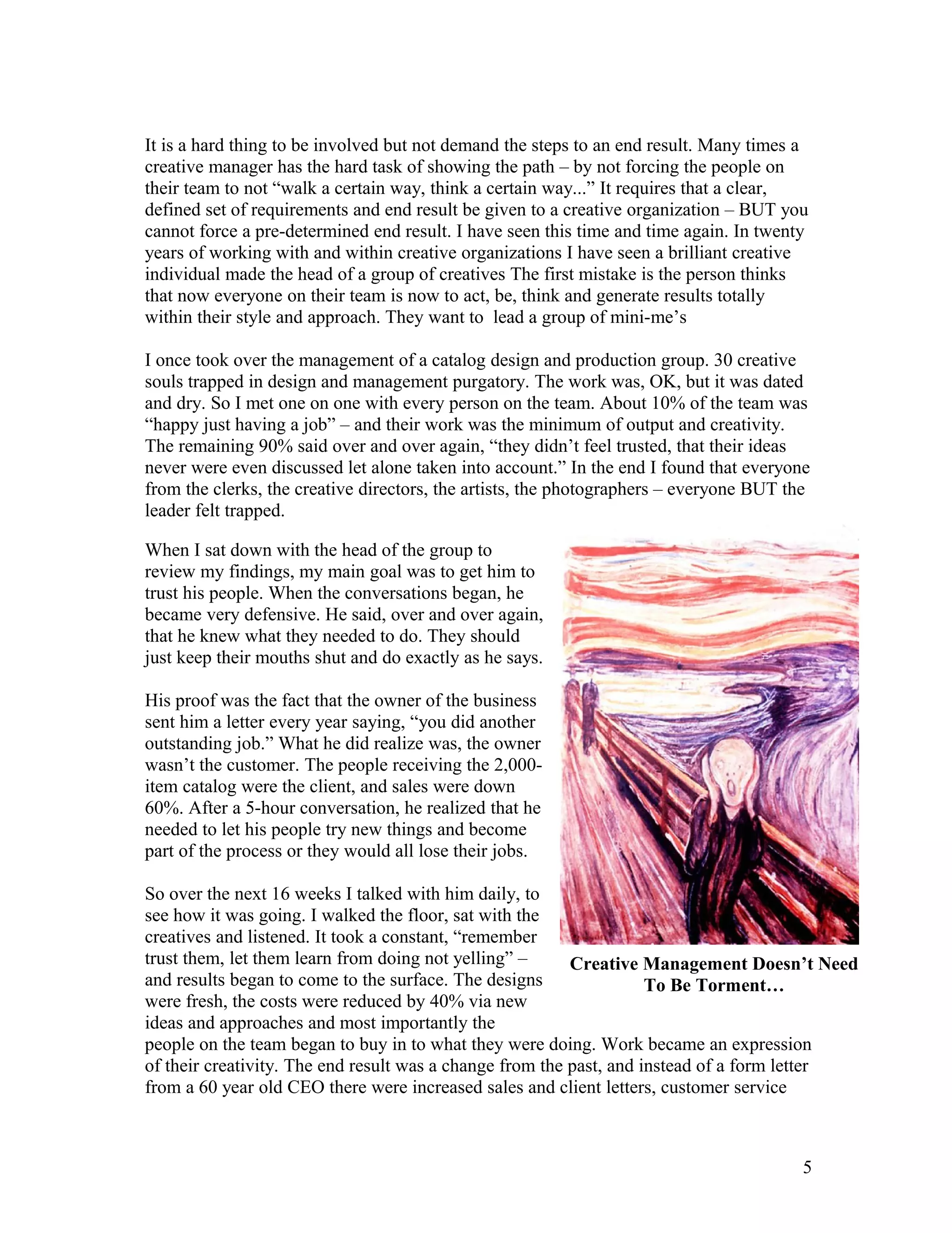 It is a hard thing to be involved but not demand the steps to an end result. Many times a
creative manager has the hard task of showing the path – by not forcing the people on
their team to not “walk a certain way, think a certain way...” It requires that a clear,
defined set of requirements and end result be given to a creative organization – BUT you
cannot force a pre-determined end result. I have seen this time and time again. In twenty
years of working with and within creative organizations I have seen a brilliant creative
individual made the head of a group of creatives The first mistake is the person thinks
that now everyone on their team is now to act, be, think and generate results totally
within their style and approach. They want to lead a group of mini-me’s

I once took over the management of a catalog design and production group. 30 creative
souls trapped in design and management purgatory. The work was, OK, but it was dated
and dry. So I met one on one with every person on the team. About 10% of the team was
“happy just having a job” – and their work was the minimum of output and creativity.
The remaining 90% said over and over again, “they didn’t feel trusted, that their ideas
never were even discussed let alone taken into account.” In the end I found that everyone
from the clerks, the creative directors, the artists, the photographers – everyone BUT the
leader felt trapped.

When I sat down with the head of the group to
review my findings, my main goal was to get him to
trust his people. When the conversations began, he
became very defensive. He said, over and over again,
that he knew what they needed to do. They should
just keep their mouths shut and do exactly as he says.

His proof was the fact that the owner of the business
sent him a letter every year saying, “you did another
outstanding job.” What he did realize was, the owner
wasn’t the customer. The people receiving the 2,000-
item catalog were the client, and sales were down
60%. After a 5-hour conversation, he realized that he
needed to let his people try new things and become
part of the process or they would all lose their jobs.

So over the next 16 weeks I talked with him daily, to
see how it was going. I walked the floor, sat with the
creatives and listened. It took a constant, “remember
trust them, let them learn from doing not yelling” –      Creative Management Doesn’t Need
and results began to come to the surface. The designs                To Be Torment…
were fresh, the costs were reduced by 40% via new
ideas and approaches and most importantly the
people on the team began to buy in to what they were doing. Work became an expression
of their creativity. The end result was a change from the past, and instead of a form letter
from a 60 year old CEO there were increased sales and client letters, customer service



                                                                                         5
 