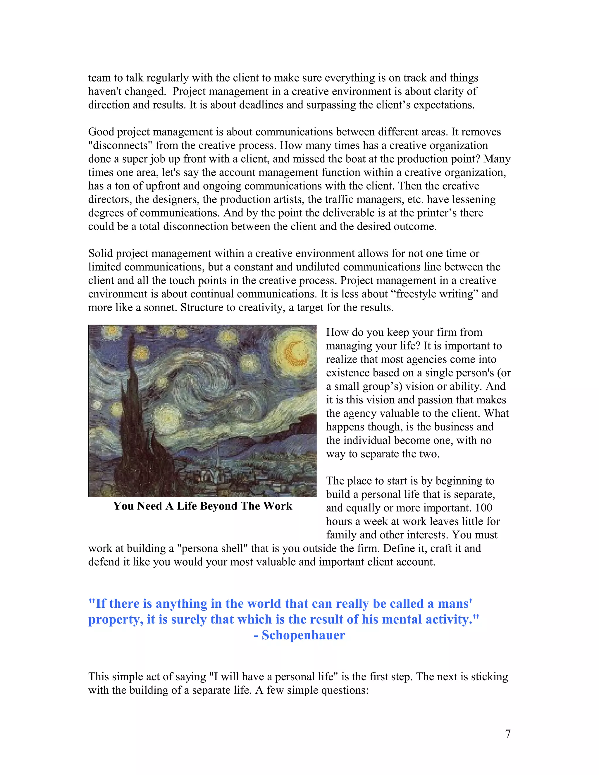 team to talk regularly with the client to make sure everything is on track and things
haven't changed. Project management in a creative environment is about clarity of
direction and results. It is about deadlines and surpassing the client’s expectations.

Good project management is about communications between different areas. It removes
"disconnects" from the creative process. How many times has a creative organization
done a super job up front with a client, and missed the boat at the production point? Many
times one area, let's say the account management function within a creative organization,
has a ton of upfront and ongoing communications with the client. Then the creative
directors, the designers, the production artists, the traffic managers, etc. have lessening
degrees of communications. And by the point the deliverable is at the printer’s there
could be a total disconnection between the client and the desired outcome.

Solid project management within a creative environment allows for not one time or
limited communications, but a constant and undiluted communications line between the
client and all the touch points in the creative process. Project management in a creative
environment is about continual communications. It is less about “freestyle writing” and
more like a sonnet. Structure to creativity, a target for the results.

                                                     How do you keep your firm from
                                                     managing your life? It is important to
                                                     realize that most agencies come into
                                                     existence based on a single person's (or
                                                     a small group’s) vision or ability. And
                                                     it is this vision and passion that makes
                                                     the agency valuable to the client. What
                                                     happens though, is the business and
                                                     the individual become one, with no
                                                     way to separate the two.

                                                    The place to start is by beginning to
                                                    build a personal life that is separate,
     You Need A Life Beyond The Work                and equally or more important. 100
                                                    hours a week at work leaves little for
                                                    family and other interests. You must
work at building a "persona shell" that is you outside the firm. Define it, craft it and
defend it like you would your most valuable and important client account.


"If there is anything in the world that can really be called a mans'
property, it is surely that which is the result of his mental activity."
                              - Schopenhauer

This simple act of saying "I will have a personal life" is the first step. The next is sticking
with the building of a separate life. A few simple questions:


                                                                                              7
 