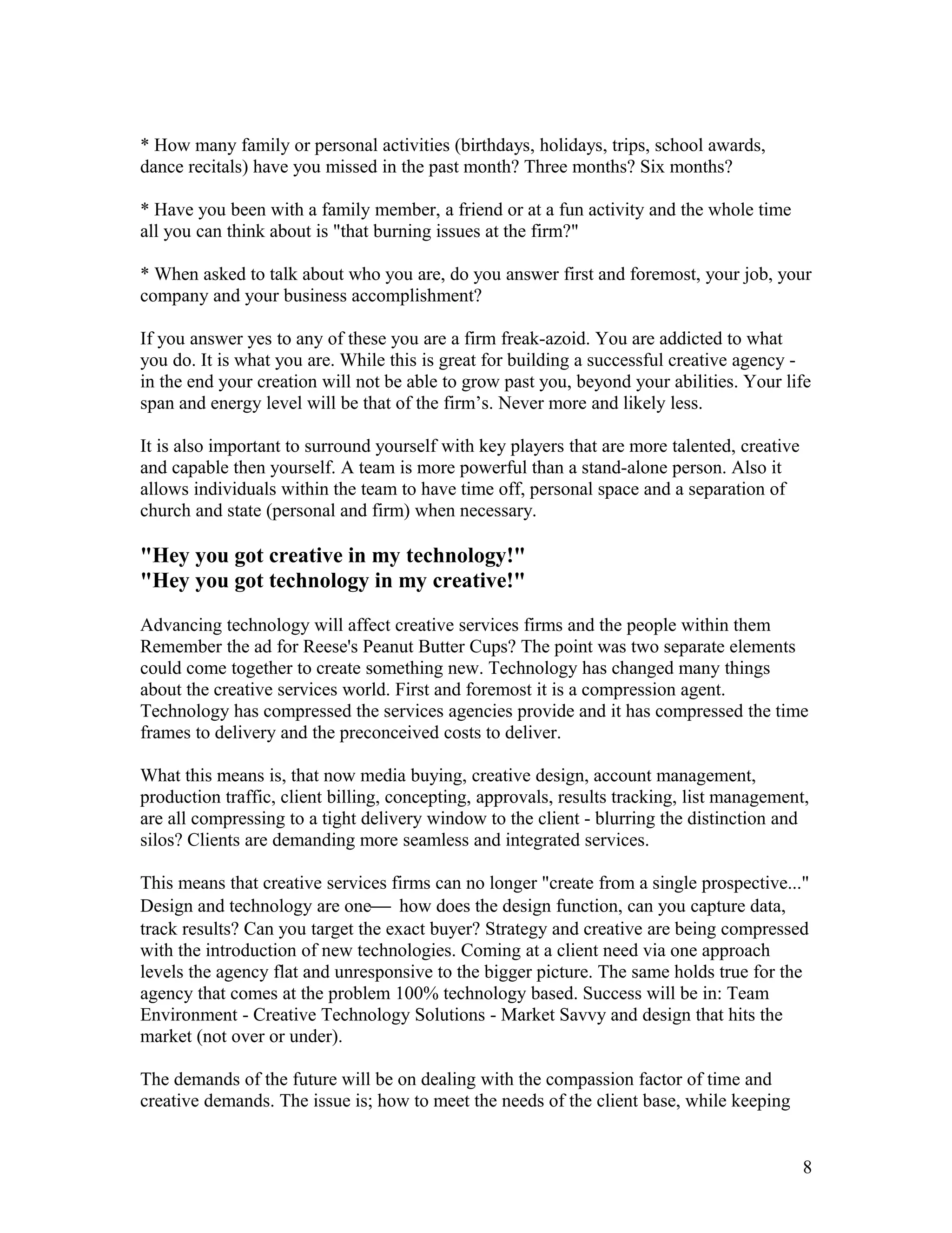 * How many family or personal activities (birthdays, holidays, trips, school awards,
dance recitals) have you missed in the past month? Three months? Six months?

* Have you been with a family member, a friend or at a fun activity and the whole time
all you can think about is "that burning issues at the firm?"

* When asked to talk about who you are, do you answer first and foremost, your job, your
company and your business accomplishment?

If you answer yes to any of these you are a firm freak-azoid. You are addicted to what
you do. It is what you are. While this is great for building a successful creative agency -
in the end your creation will not be able to grow past you, beyond your abilities. Your life
span and energy level will be that of the firm’s. Never more and likely less.

It is also important to surround yourself with key players that are more talented, creative
and capable then yourself. A team is more powerful than a stand-alone person. Also it
allows individuals within the team to have time off, personal space and a separation of
church and state (personal and firm) when necessary.

"Hey you got creative in my technology!"
"Hey you got technology in my creative!"

Advancing technology will affect creative services firms and the people within them
Remember the ad for Reese's Peanut Butter Cups? The point was two separate elements
could come together to create something new. Technology has changed many things
about the creative services world. First and foremost it is a compression agent.
Technology has compressed the services agencies provide and it has compressed the time
frames to delivery and the preconceived costs to deliver.

What this means is, that now media buying, creative design, account management,
production traffic, client billing, concepting, approvals, results tracking, list management,
are all compressing to a tight delivery window to the client - blurring the distinction and
silos? Clients are demanding more seamless and integrated services.

This means that creative services firms can no longer "create from a single prospective..."
Design and technology are one how does the design function, can you capture data,
track results? Can you target the exact buyer? Strategy and creative are being compressed
with the introduction of new technologies. Coming at a client need via one approach
levels the agency flat and unresponsive to the bigger picture. The same holds true for the
agency that comes at the problem 100% technology based. Success will be in: Team
Environment - Creative Technology Solutions - Market Savvy and design that hits the
market (not over or under).

The demands of the future will be on dealing with the compassion factor of time and
creative demands. The issue is; how to meet the needs of the client base, while keeping


                                                                                              8
 