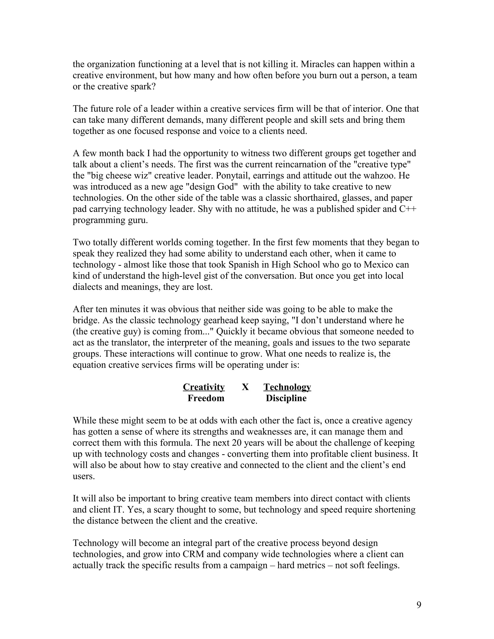 the organization functioning at a level that is not killing it. Miracles can happen within a
creative environment, but how many and how often before you burn out a person, a team
or the creative spark?

The future role of a leader within a creative services firm will be that of interior. One that
can take many different demands, many different people and skill sets and bring them
together as one focused response and voice to a clients need.

A few month back I had the opportunity to witness two different groups get together and
talk about a client’s needs. The first was the current reincarnation of the "creative type"
the "big cheese wiz" creative leader. Ponytail, earrings and attitude out the wahzoo. He
was introduced as a new age "design God" with the ability to take creative to new
technologies. On the other side of the table was a classic shorthaired, glasses, and paper
pad carrying technology leader. Shy with no attitude, he was a published spider and C++
programming guru.

Two totally different worlds coming together. In the first few moments that they began to
speak they realized they had some ability to understand each other, when it came to
technology - almost like those that took Spanish in High School who go to Mexico can
kind of understand the high-level gist of the conversation. But once you get into local
dialects and meanings, they are lost.

After ten minutes it was obvious that neither side was going to be able to make the
bridge. As the classic technology gearhead keep saying, "I don’t understand where he
(the creative guy) is coming from..." Quickly it became obvious that someone needed to
act as the translator, the interpreter of the meaning, goals and issues to the two separate
groups. These interactions will continue to grow. What one needs to realize is, the
equation creative services firms will be operating under is:

                             Creativity      X     Technology
                              Freedom              Discipline

While these might seem to be at odds with each other the fact is, once a creative agency
has gotten a sense of where its strengths and weaknesses are, it can manage them and
correct them with this formula. The next 20 years will be about the challenge of keeping
up with technology costs and changes - converting them into profitable client business. It
will also be about how to stay creative and connected to the client and the client’s end
users.

It will also be important to bring creative team members into direct contact with clients
and client IT. Yes, a scary thought to some, but technology and speed require shortening
the distance between the client and the creative.

Technology will become an integral part of the creative process beyond design
technologies, and grow into CRM and company wide technologies where a client can
actually track the specific results from a campaign – hard metrics – not soft feelings.



                                                                                              9
 