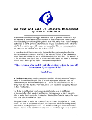 The Ying And Yang Of Creative Management
                           By David C. Carrithers

All humans have an internal struggle between the ideas of good and those of evil, light
and darkness. In some terms we could even look at the forces between creativity and
business as being forces that tug and fight with each other. Many with a creative Zeitgeist
see business as a drab “process” of churning out widgets and all about profit. While “the
suits” look at creative types with concern and uncertainty. They see passion, creativity
and expression and wonder, “how can we control this?

In the end successful businesses require chaos and order, creativity and profitability,
process and open expression to grow, thrive and succeed. This tug of war creates great
things, both to the bottom line and to the creative spirit of an individual’s life. The trick is
to find the narrow, thin-line to walk as a creative business owner and leader, to allow the
balance to take place – yet not create a schizophrenic organization.

 "Discoveries are often made by not following instructions, by going off
                the main road, by trying the untried."

                                      - Frank Tyger

In The Beginning: Many creative companies come into existence because of a single
person or a close team of players from an existing agency that decide it is time “to
establish their own environment to operate in.” Usually this creative individual has a
strong client base that they take with them, and in short order they are opening the doors
on their own business.

The desire to establish their own business comes from the need to establish an
environment where their creativity and business vision can come to life. It is also the
drive to see the direct connection between their ideas and the financial success that comes
from these ideas, creativity and vision.

It begins with a set of beliefs and experiences tied to either a single person or a small
group. Over time, as the business becomes more successful it is necessary to grow the
infrastructure, to add people and costs – and then the cycle begins. More clients to feed
the cost demands, and in time the vision becomes less about the single vision of creative


                                                                                              1
 