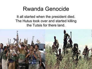 Rwanda Genocide
 It all started when the president died.
The Hutus took over and started killing
          the Tutsis for there land.
 